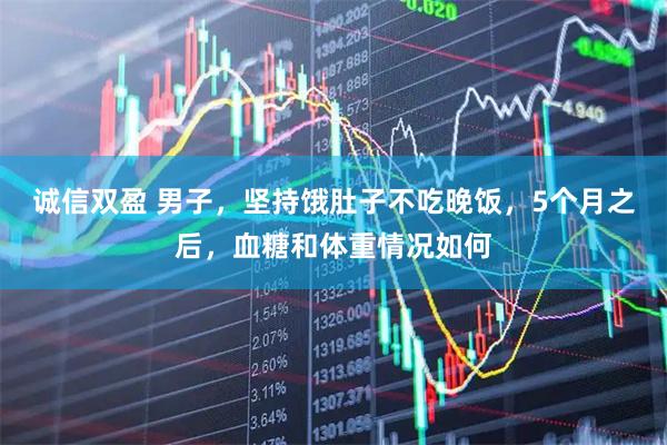 诚信双盈 男子，坚持饿肚子不吃晚饭，5个月之后，血糖和体重情况如何