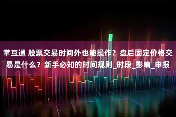 掌互通 股票交易时间外也能操作？盘后固定价格交易是什么？新手必知的时间规则_时段_影响_申报