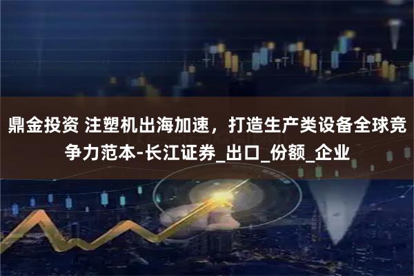 鼎金投资 注塑机出海加速，打造生产类设备全球竞争力范本-长江证券_出口_份额_企业